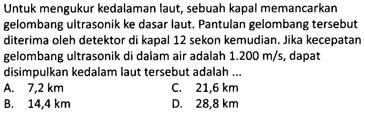 Untuk mengukur kedalaman laut, sebuah kapal memancarkan gelombang ultrasonik ke dasar laut. Pantulan gelombang tersebut diterima oleh detektor di kapal 12 sekon kemudian. Jika kecepatan gelombang ultrasonik di dalam air adalah  1.200 m / s , dapat disimpulkan kedalam laut tersebut adalah ...
A.  7,2 km 
C.  21,6 km 
B.  14,4 km 
D.  28,8 km 