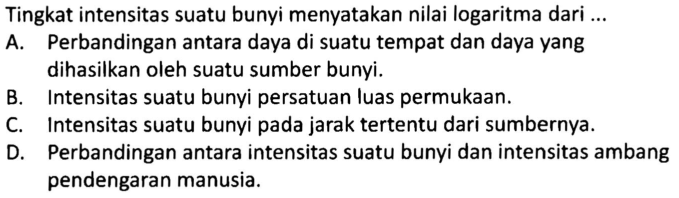 Tingkat intensitas suatu bunyi menyatakan nilai logaritma dari ...
A. Perbandingan antara daya di suatu tempat dan daya yang dihasilkan oleh suatu sumber bunyi.
B. Intensitas suatu bunyi persatuan luas permukAn.
C. Intensitas suatu bunyi pada jarak tertentu dari sumbernya.
D. Perbandingan antara intensitas suatu bunyi dan intensitas ambang pendengaran manusia.