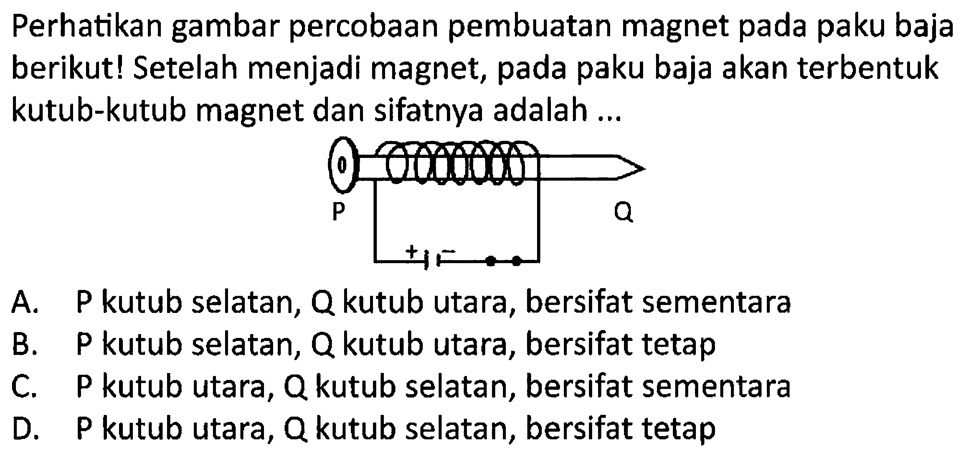 Perhatikan gambar percobaan pembuatan magnet pada paku baja berikut! Setelah menjadi magnet, pada paku baja akan terbentuk kutub-kutub magnet dan sifatnya adalah ...
A. P kutub selatan, Q kutub utara, bersifat sementara
B.  P  kutub selatan,  Q  kutub utara, bersifat tetap
C. P kutub utara, Q kutub selatan, bersifat sementara
D. P kutub utara, Q kutub selatan, bersifat tetap