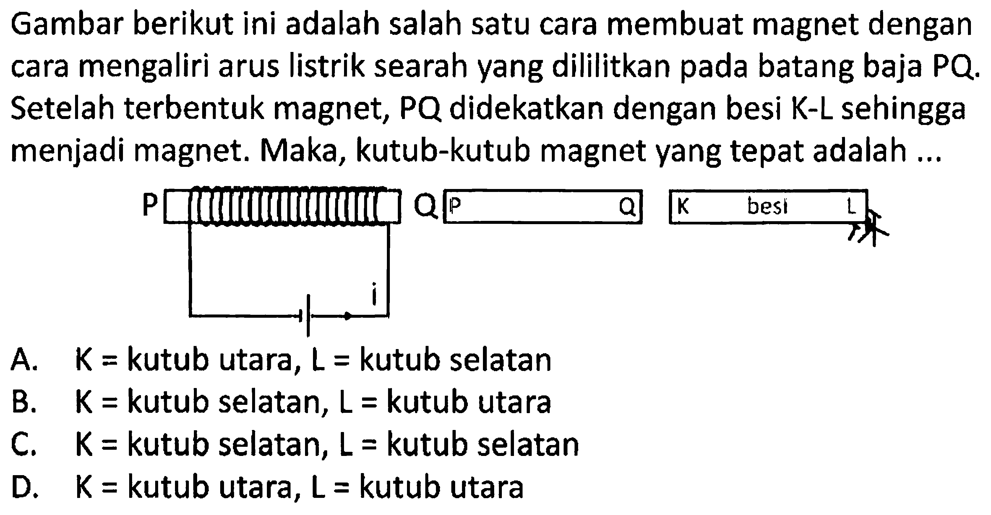 Gambar berikut ini adalah salah satu cara membuat magnet dengan cara mengaliri arus listrik searah yang dililitkan pada batang baja PQ. Setelah terbentuk magnet, PQ didekatkan dengan besi K-L sehingga menjadi magnet. Maka, kutub-kutub magnet yang tepat adalah ...
A.  K=  kutub utara,  L=  kutub selatan
B.   K=  kutub selatan,  L=  kutub utara
C.  K=  kutub selatan,  L=  kutub selatan
D.  K=  kutub utara,  L=  kutub utara