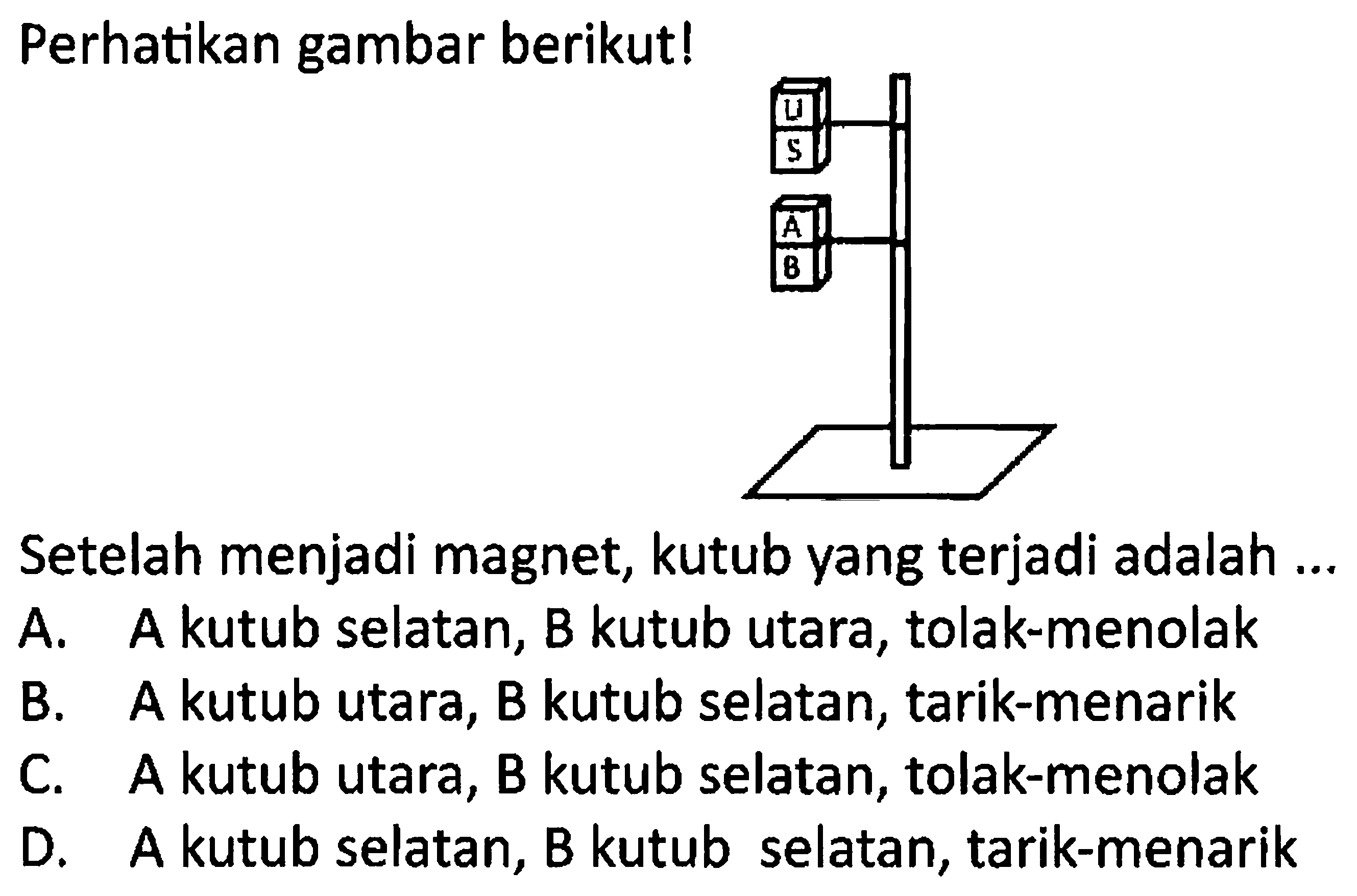 Perhatikan gambar berikut!
Setelah menjadi magnet, kutub yang terjadi adalah ...
A. A kutub selatan, B kutub utara, tolak-menolak
B. A kutub utara, B kutub selatan, tarik-menarik
C. A kutub utara, B kutub selatan, tolak-menolak
D. A kutub selatan, B kutub selatan, tarik-menarik