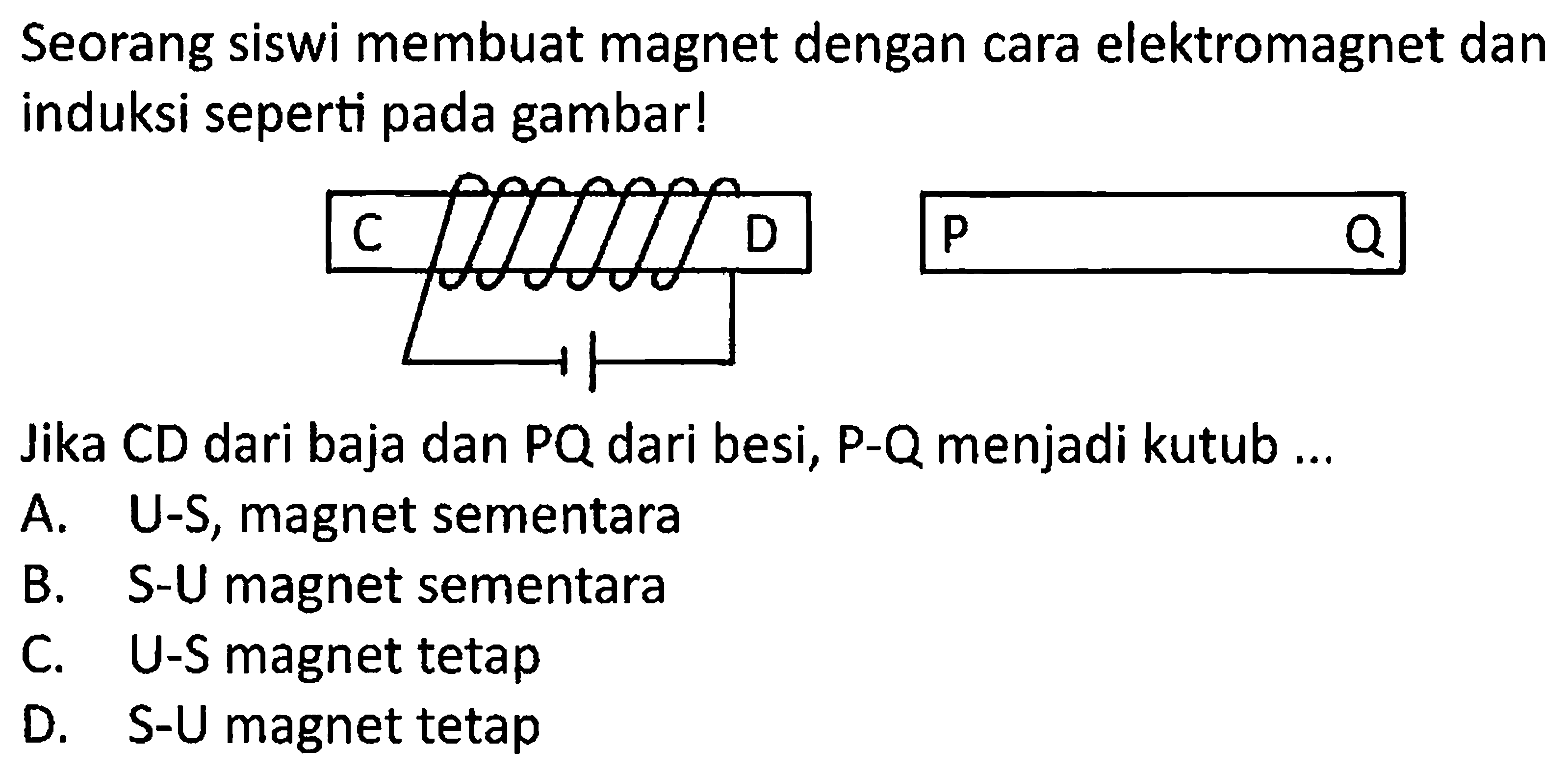 Seorang siswi membuat magnet dengan cara elektromagnet dan induksi seperti pada gambar!
Jika CD dari baja dan PQ dari besi, P-Q menjadi kutub ...
A. U-S, magnet sementara
B. S-U magnet sementara
C. U-S magnet tetap
D. S-U magnet tetap