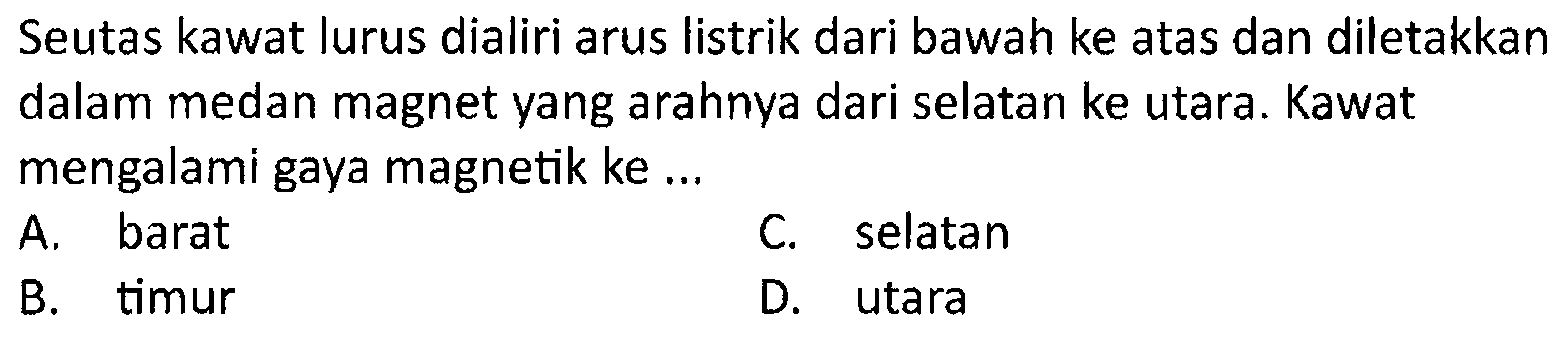 Seutas kawat lurus dialiri arus listrik dari bawah ke atas dan diletakkan dalam medan magnet yang arahnya dari selatan ke utara. Kawat mengalami gaya magnetik ke ...
A. barat
C. selatan
B. timur
D. utara