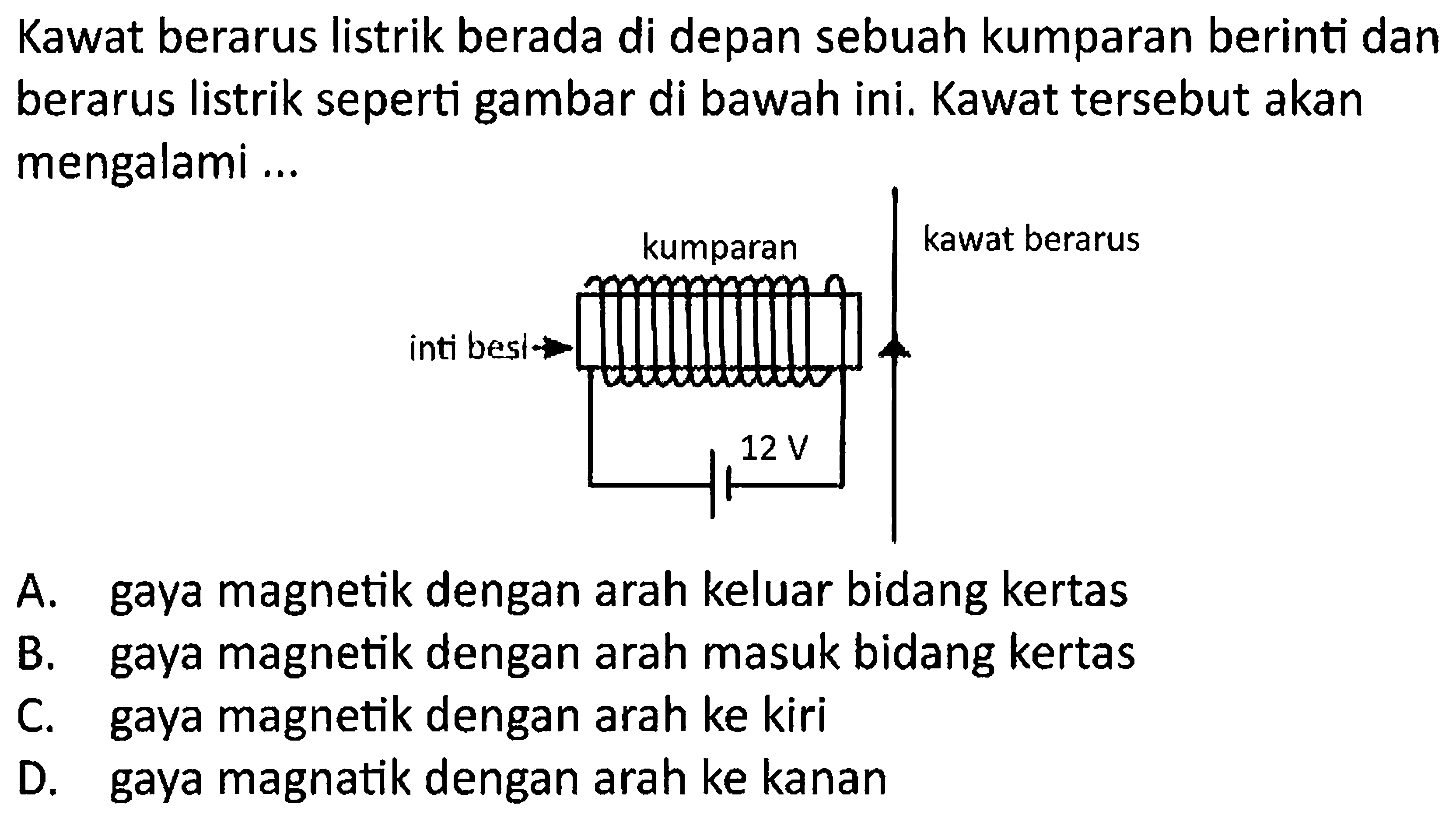 Kawat berarus listrik berada di depan sebuah kumparan berinti dan berarus listrik seperti gambar di bawah ini. Kawat tersebut akan mengalami ... 
kumparan kawat berarus 
inti besi 
12 V 
A. gaya magnetik dengan arah keluar bidang kertas
B. gaya magnetik dengan arah masuk bidang kertas
C. gaya magnetik dengan arah ke kiri
D. gaya magnatik dengan arah ke kanan