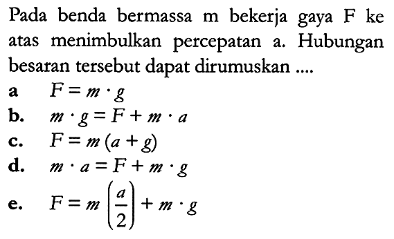 Pada benda bermassa  m  bekerja gaya  F  ke atas menimbulkan percepatan a. Hubungan besaran tersebut dapat dirumuskan ....
a   F=m . g 
b.   m . g=F+m . a 
c.   F=m(a+g) 
d.   m . a=F+m . g 
e.   F=m({a}/{2})+m . g 