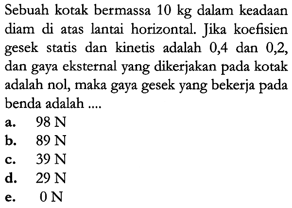 Sebuah kotak bermassa  10 kg  dalam keadaan diam di atas lantai horizontal. Jika koefisien gesek statis dan kinetis adalah 0,4 dan 0,2, dan gaya eksternal yang dikerjakan pada kotak adalah nol, maka gaya gesek yang bekerja pada benda adalah ....
a.   98 N 
b.  89 N 
c.  39 N 
d.   29 N 
e.  0 N 