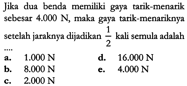 Jika dua benda memiliki gaya tarik-menarik sebesar  4.000 N , maka gaya tarik-menariknya setelah jaraknya dijadikan  {1}/{2}  kali semula adalah
a.  1.000 N 
d.   16.000 N 
b.  8.000 N 
e.  4.000 N 
c.  2.000 N 