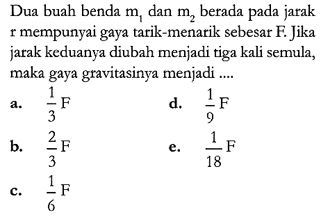 Dua buah benda  m_{1}  dan  m_{2}  berada pada jarak  r  mempunyai gaya tarik-menarik sebesar  F . Jika jarak keduanya diubah menjadi tiga kali semula, maka gaya gravitasinya menjadi ....
a.  {1}/{3} F 
d.  {1}/{9} F 
b.  {2}/{3} F 
e.  {1}/{18} F 
c.  {1}/{6} F 