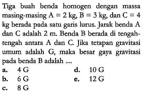 Tiga buah benda homogen dengan massa masing-masing  A=2 kg, B=3 kg , dan  C=4   kg  berada pada satu garis lurus. Jarak benda  A  dan  C  adalah  2 m . Benda  B  berada di tengahtengah antara A dan C. Jika tetapan gravitasi umum adalah  G , maka besar gaya gravitasi pada benda B adalah ....
a.  4 G
d.  10 G
b.  6 G
e.  12 G
c.  8 G