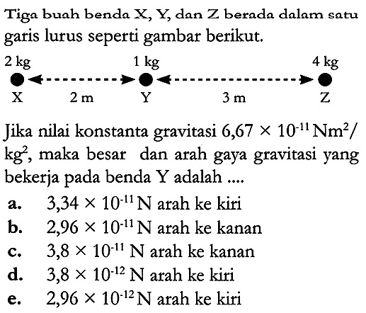 Tiga buah benda X, Y, dan Z berada dalam satu garis lurus seperti gambar berikut.

Jika nilai konstanta gravitasi  6,67 x 10^{-11} \mathrm{Nm}^2  /  kg^2 , maka besar dan arah gaya gravitasi yang bekerja pada benda  Y  adalah ....
a.   3,34 x 10^{-11} N  arah ke kiri
b.  2,96 x 10^{-11} N  arah ke kanan
c.   3,8 x 10^{-11} N  arah ke kanan
d.   3,8 x 10^{-12} N  arah ke kiri
e.  2,96 x 10^{-12} N  arah ke kiri