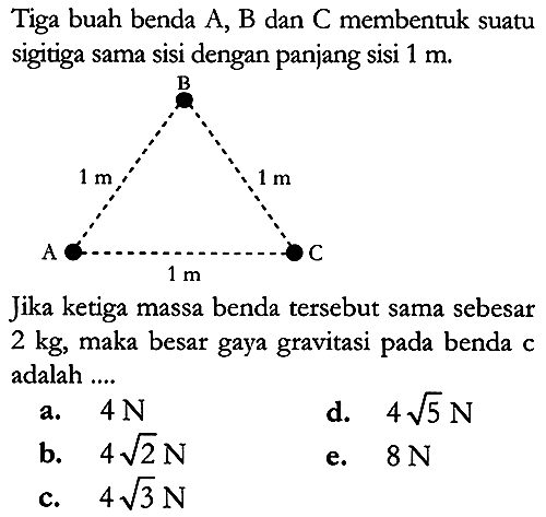 Tiga buah benda A, B dan C membentuk suatu sigitiga sama sisi dengan panjang sisi 1 m 
B 1 m  1 m A C 1 m 
Jika ketiga massa benda tersebut sama sebesar 2 kg, maka besar gaya gravitasi pada benda adalah .... 