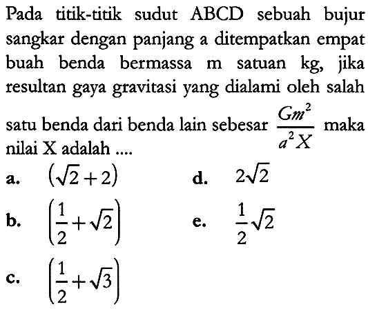 Pada titik-titik sudut  A B C D  sebuah bujur sangkar dengan panjang a ditempatkan empat buah benda bermassa  m  satuan  kg , jika resultan gaya gravitasi yang dialami oleh salah satu benda dari benda lain sebesar  {G m^2}/{a^2 X}  maka nilai  X  adalah  .... .