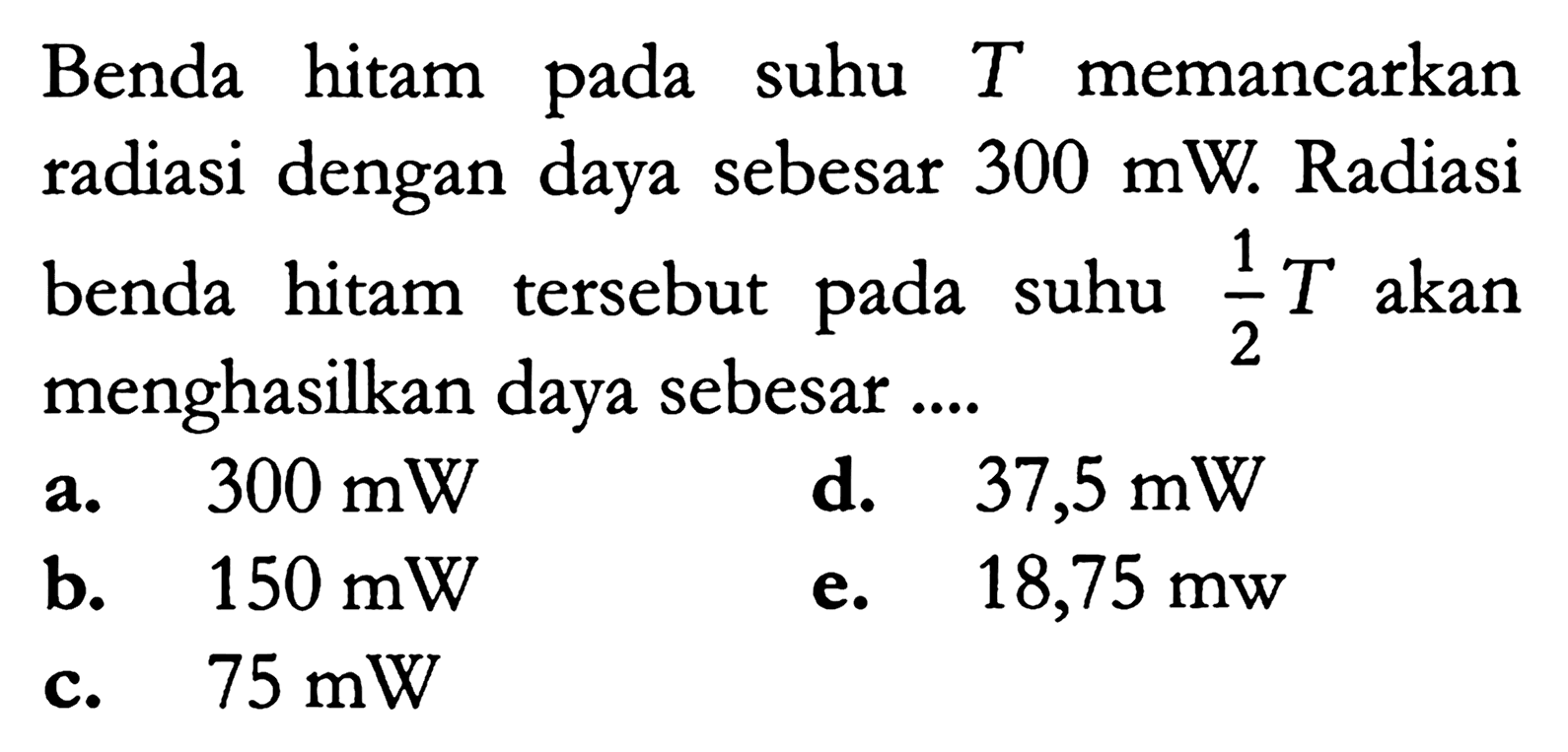 Benda hitam pada suhu  T  memancarkan radiasi dengan daya sebesar  300 mW . Radiasi benda hitam tersebut pada suhu  1/2 T  akan menghasilkan daya sebesar ....