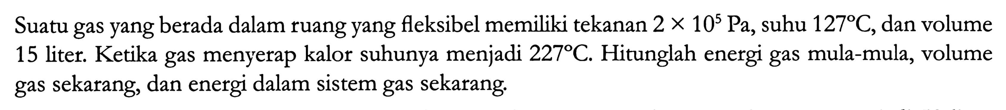 Suatu gas yang berada dalam ruang yang fleksibel memiliki tekanan  2 x 10^5 ~Pa , suhu  127 C , dan volume 15 liter. Ketika gas menyerap kalor suhunya menjadi  227 C . Hitunglah energi gas mula-mula, volume gas sekarang, dan energi dalam sistem gas sekarang.