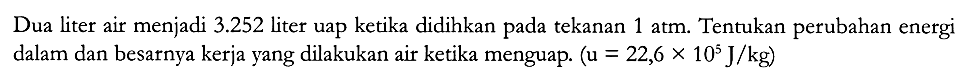 Dua liter air menjadi 3.252 liter uap ketika didihkan pada tekanan 1 atm. Tentukan perubahan energi dalam dan besarnya kerja yang dilakukan air ketika menguap. (u = 22,6 x 10^5 J/kg)