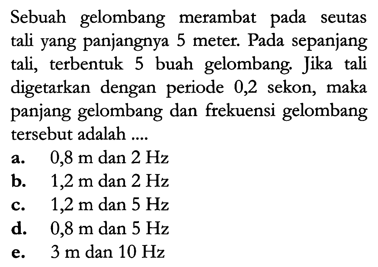 Sebuah gelombang merambat pada seutas tali yang panjangnya 5 meter. Pada sepanjang tali, terbentuk buah  gelombang. Jika tali digetarkan dengan  periode 0,2 sekon, maka panjang gelombang dan frekuensi gelombang tersebut adalah ....