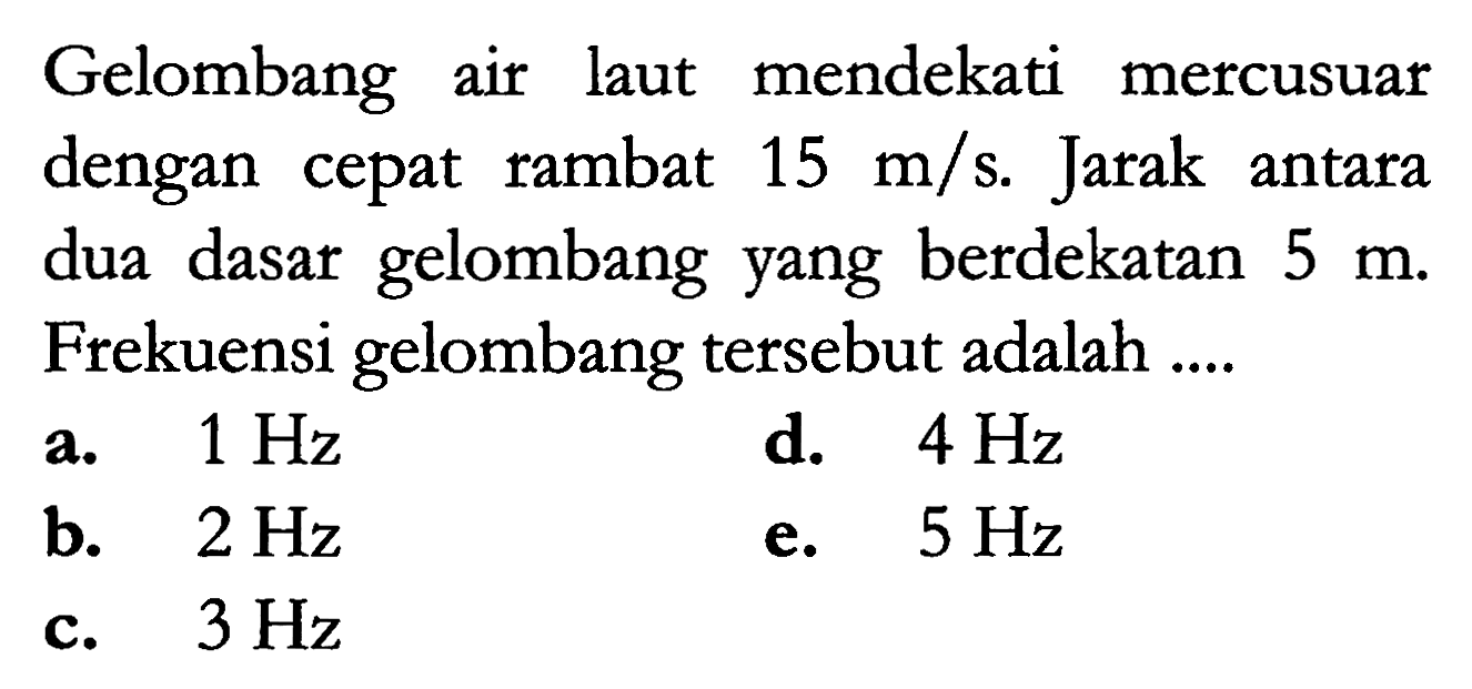 Gelombang air laut mendekati mercusuar dengan cepat rambat  15 m / s . Jarak antara dua dasar gelombang yang berdekatan  5 m . Frekuensi gelombang tersebut adalah ....
a.  1 Hz 
d.  4 Hz 
b.  2 Hz 
e.  5 Hz 
c.  3 Hz 