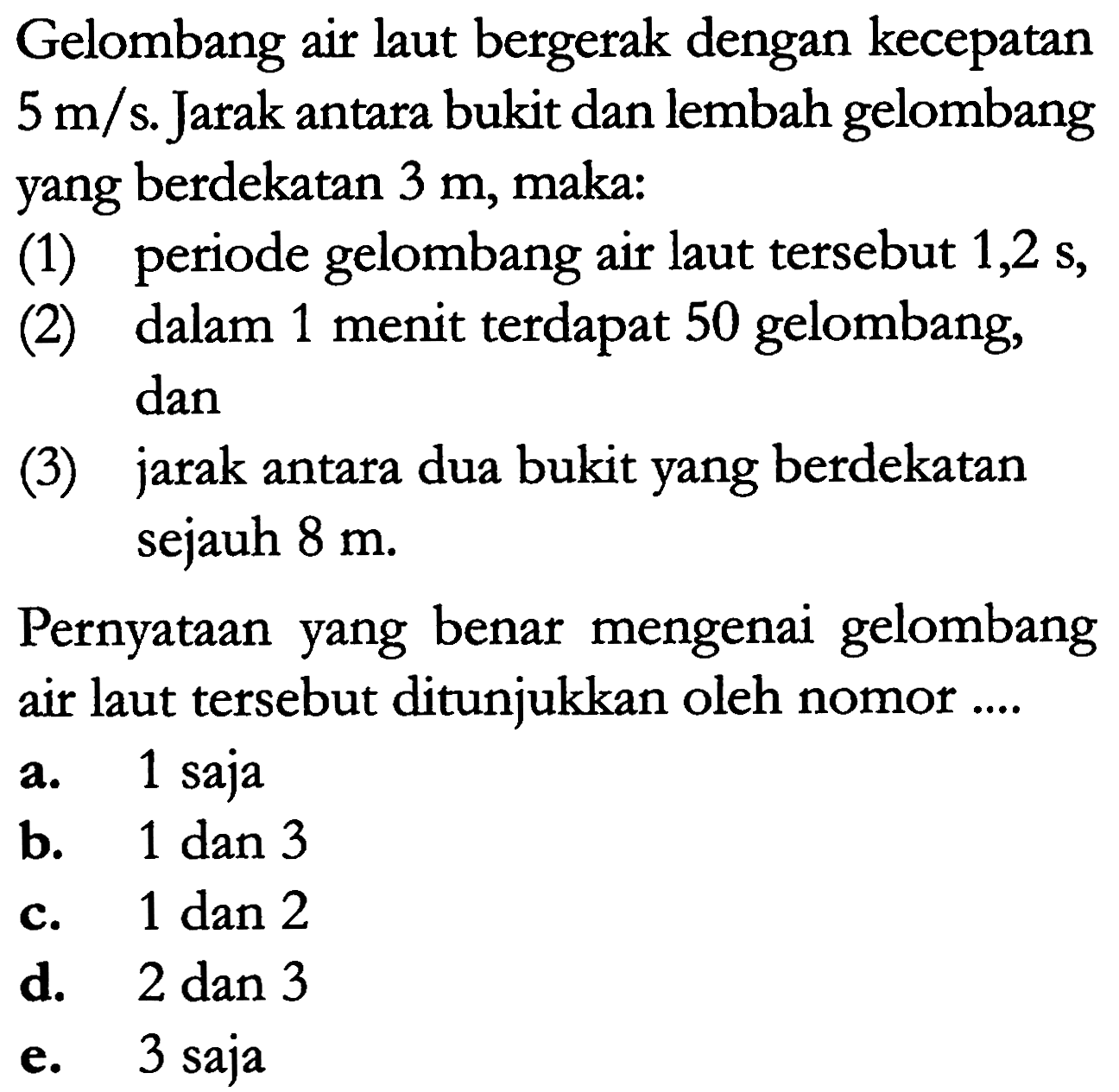 Gelombang air laut bergerak dengan kecepatan 5 m/s. Jarak antara bukit dan lembah gelombang yang berdekatan 3 m, maka: 
(1) periode gelombang air laut tersebut 1,2 s, 
(2) dalam 1 menit terdapat 50 gelombang, dan 
(3) jarak antara dua bukit yang berdekatan sejauh 8 m 
Pernyataan yang benar mengenai gelombang air laut tersebut ditunjukkan oleh nomor .... 
a. 1 saja 
b. 1 dan 3 
c. 1 dan 2 
d. 2 dan 3 
e. 3 saja 