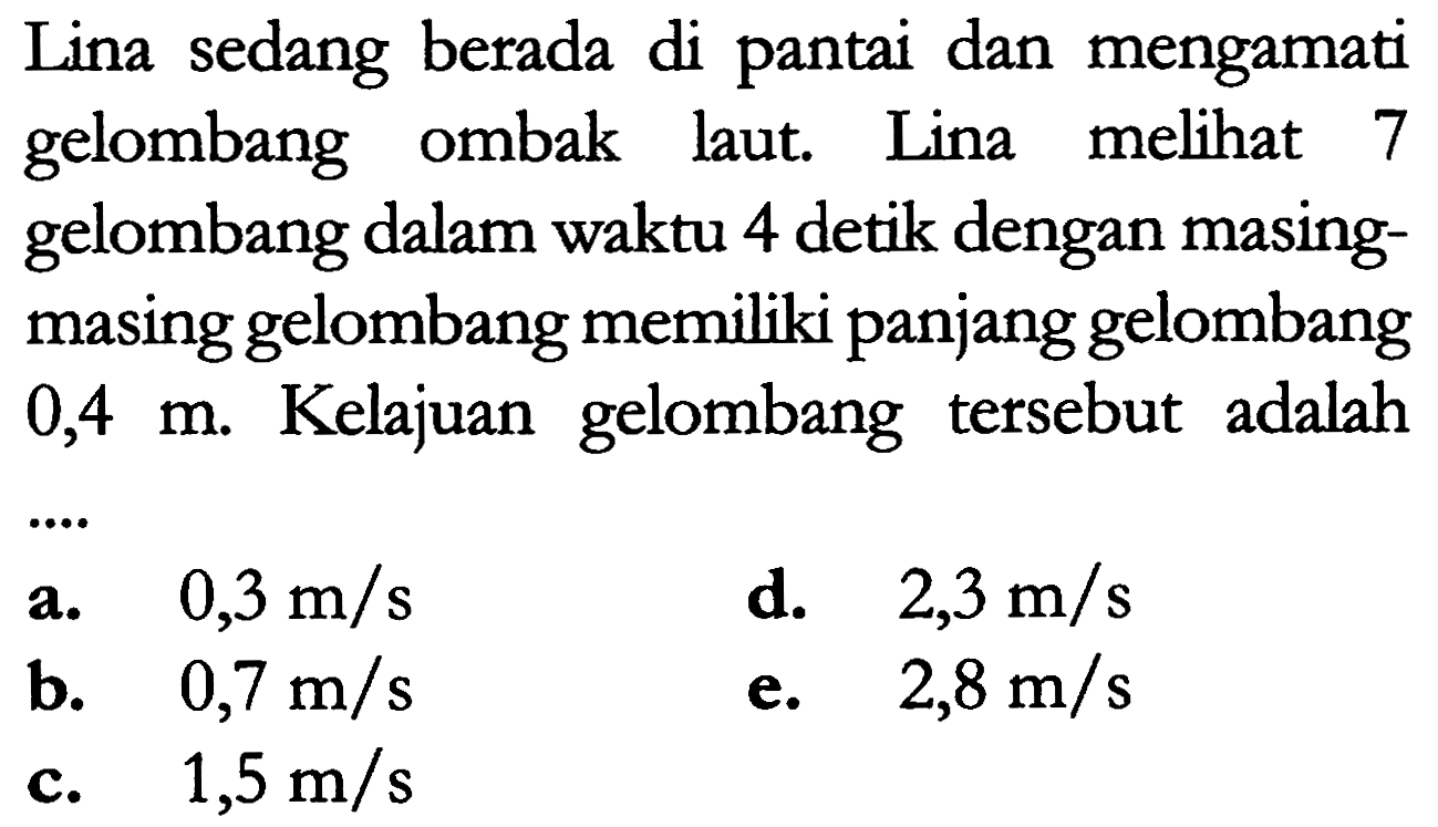 Lina sedang berada di pantai dan mengamati gelombang ombak laut. Lina melihat 7 gelombang dalam waktu 4 detik dengan masing-masing gelombang memiliki panjang gelombang 0,4 m. Kelajuan gelombang tersebut adalah ...