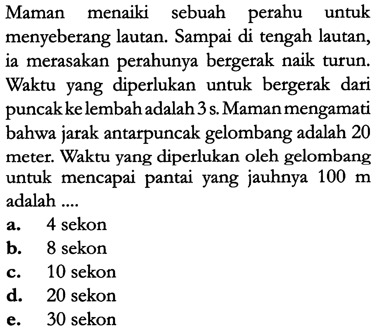 Maman menaiki sebuah perahu untuk menyeberang lautan. Sampai di tengah lautan, ia merasakan perahunya bergerak naik turun. Waktu yang diperlukan untuk bergerak dari puncak ke lembah adalah 3 s. Maman mengamati bahwa jarak antarpuncak gelombang adalah 20 meter. Waktu yang diperlukan oleh gelombang untuk mencapai pantai yang jauhnya 100 m adalah ....