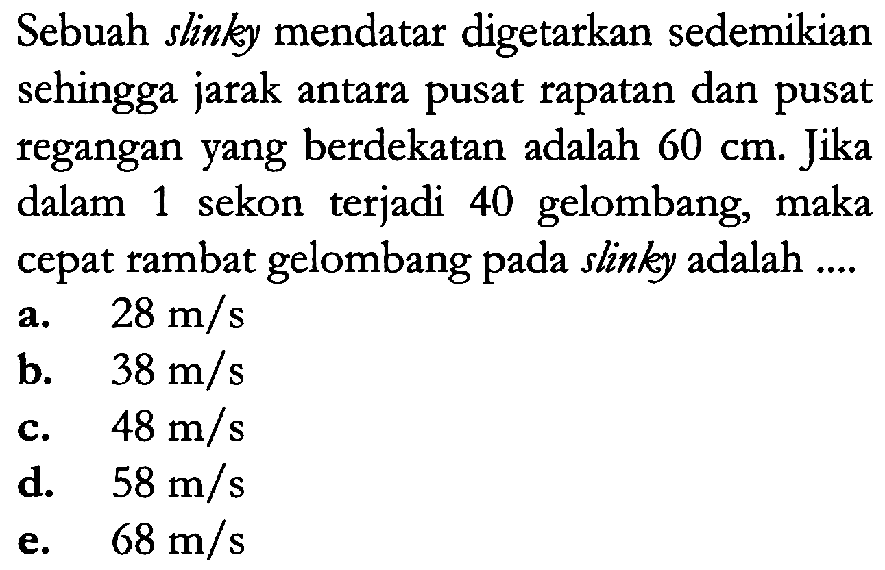 Sebuah slinky mendatar digetarkan sedemikian sehingga jarak antara pusat rapatan dan pusat regangan yang berdekatan adalah 60 cm. Jika dalam 1  sekon   terjadi 40 gelombang, maka cepat rambat gelombang pada slinky adalah ...