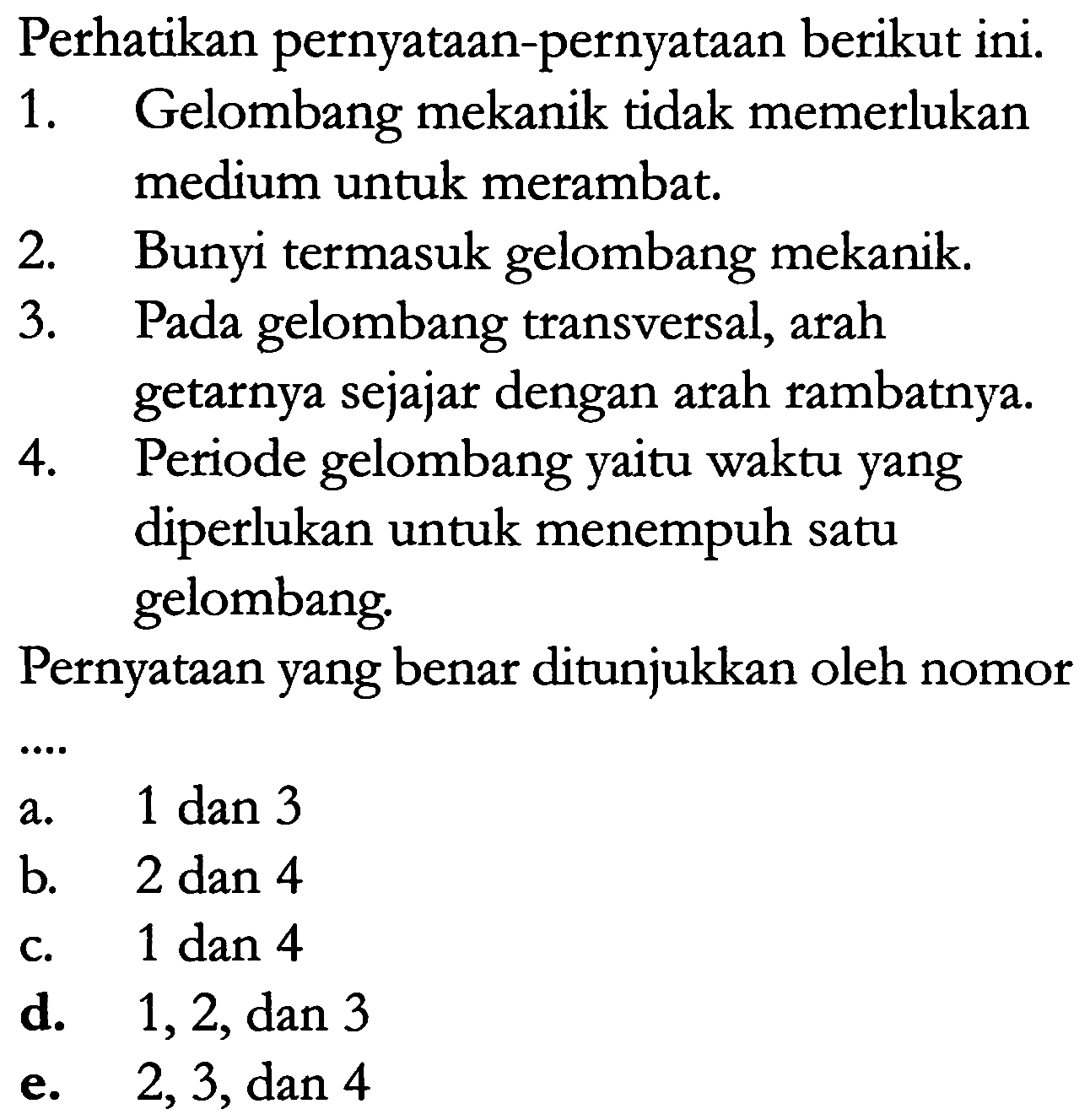 Perhatikan pernyataan-pernyataan berikut ini. 
1. Gelombang mekanik tidak memerlukan medium untuk merambat. 
2. Bunyi termasuk gelombang mekanik. 
3. Pada gelombang transversal, arah getarnya sejajar dengan arah rambatnya. 
4. Periode gelombang yaitu waktu yang diperlukan untuk menempuh satu gelombang.
 Pernyataan yang benar ditunjukkan oleh nomor ... 
a. 1 dan 3 
b. 2 dan 4 
c. 1 dan 4 
d. 1, 2, dan 3 
e. 2, 3, dan 4 