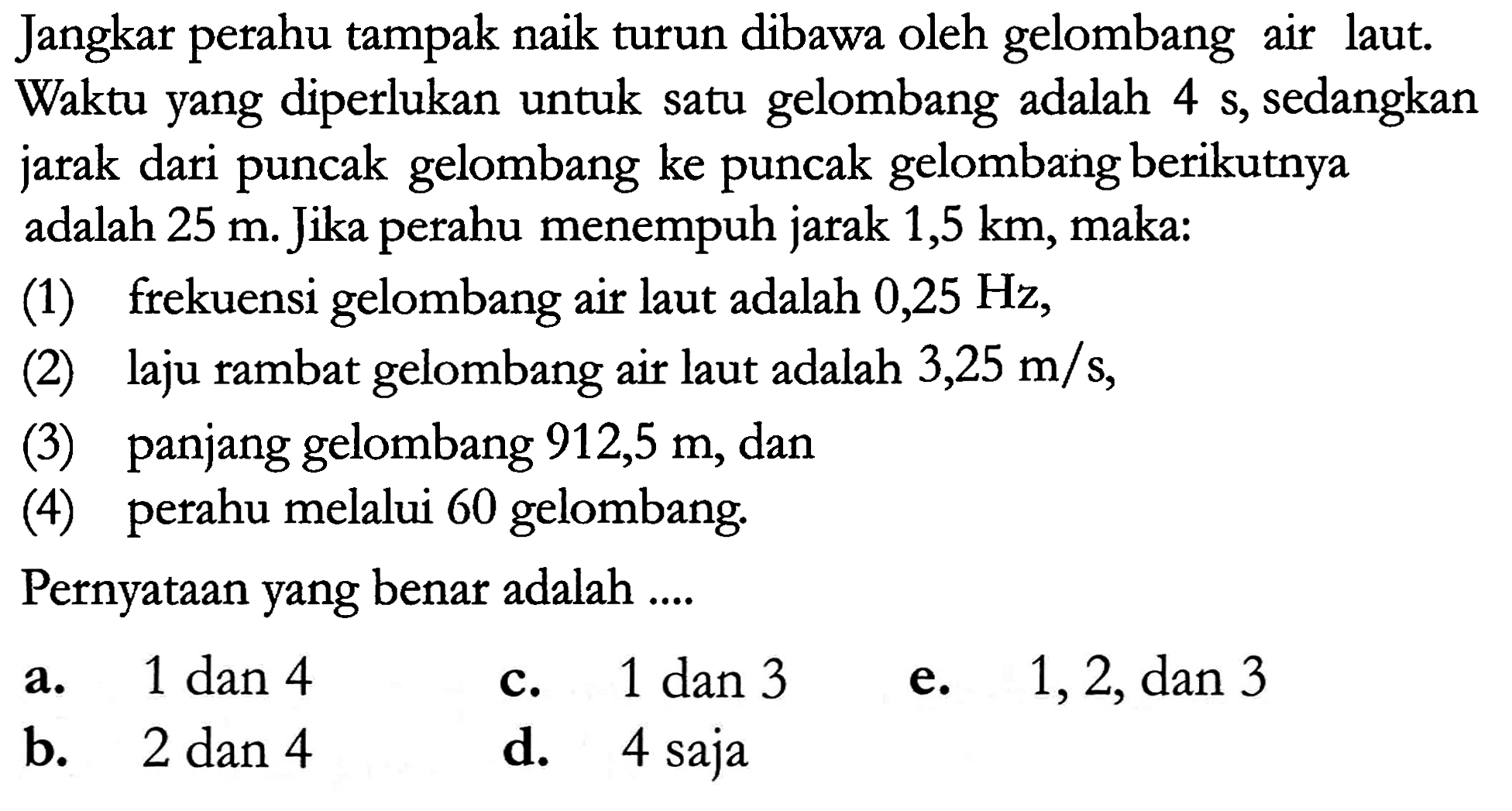 Jangkar perahu tampak naik turun dibawa oleh gelombang air laut. Waktu yang diperlukan untuk satu gelombang adalah  4 s , sedangkan jarak dari puncak gelombang ke puncak gelombang berikutnya adalah  25 m . Jika perahu menempuh jarak 1,5  km , maka:
(1) frekuensi gelombang air laut adalah  0,25 Hz ,
(2) laju rambat gelombang air laut adalah  3,25 m / s ,
(3) panjang gelombang  912,5 m , dan
(4) perahu melalui 60 gelombang.
PernyatAn yang benar adalah ....
a. 1 dan 4
c.  1 dan 3 
e.  1,2, dan 3 
b.  2 dan 4 
d. 4 saja