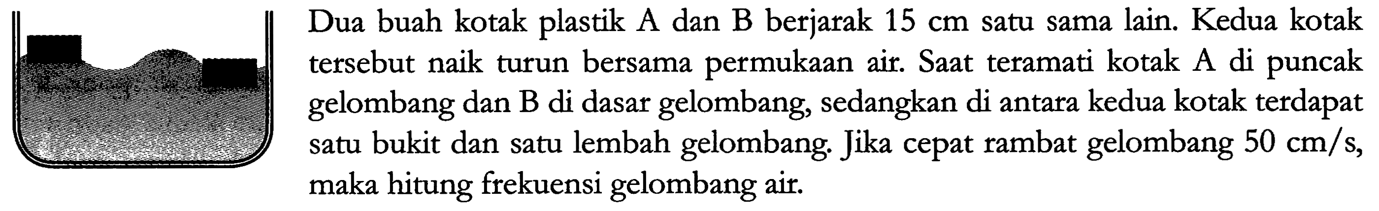 Dua buah kotak plastik A dan B berjarak 15 cm satu sama lain. Kedua kotak tersebut naik turun bersama permukaan air. Saat teramati kotak A di puncak gelombang dan B di dasar gelombang, sedangkan di antara kedua kotak terdapat satu bukit dan satu lembah gelombang, Jika cepat rambat gelombang 50 cm/s, maka hitung frekuensi gelombang air.