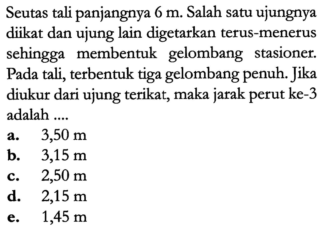 Seutas tali panjangnya  6 m . Salah satu ujungnya diikat dan ujung lain digetarkan terus-menerus sehingga membentuk gelombang stasioner. Pada tali, terbentuk tiga gelombang penuh. Jika diukur dari ujung terikat, maka jarak perut ke-3 adalah ....
a.  3,50 m 
b.   3,15 m 
c.  2,50 m 
d.  2,15 m 
e.  1,45 m 