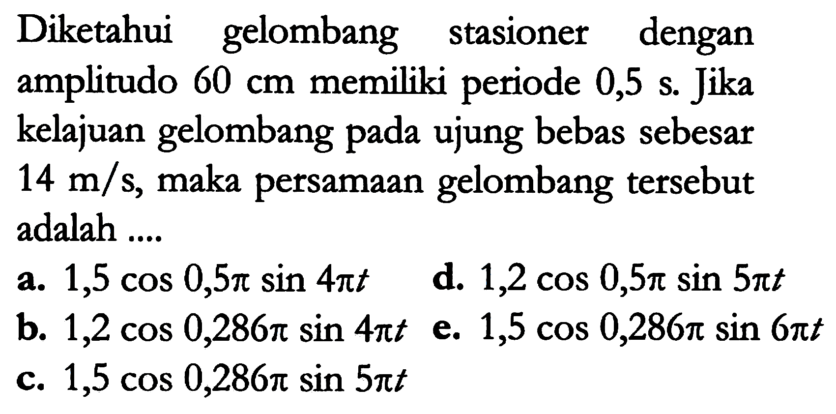 Diketahui gelombang stasioner dengan amplitudo  60 cm  memiliki periode 0,5 s. Jika kelajuan gelombang pada ujung bebas sebesar  14 m / s , maka persamaan gelombang tersebut adalah ....
a.  1,5 cos 0,5 pi sin 4 pi t 
d.  1,2 cos 0,5 pi sin 5 pi t 
b.  1,2 cos 0,286 pi sin 4 pi t  e.  1,5 cos 0,286 pi sin 6 pi t  c.  1,5 cos 0,286 pi sin 5 pi t 