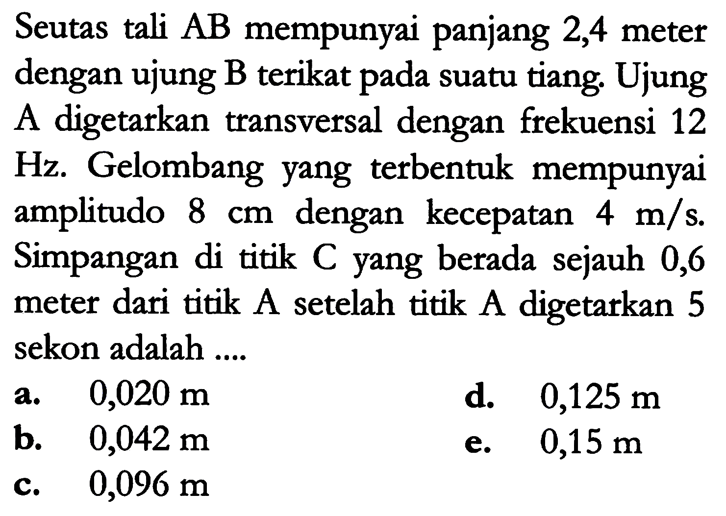 Seutas tali  A B  mempunyai panjang 2,4 meter dengan ujung B terikat pada suatu tiang. Ujung A digetarkan transversal dengan frekuensi 12 Hz. Gelombang yang terbentuk mempunyai amplitudo  8 cm  dengan kecepatan  4 m / s . Simpangan di titik  C  yang berada sejauh 0,6 meter dari titik A setelah titik A digetarkan 5 sekon adalah ....
a.   0,020 m 
d.  0,125 m 
b.   0,042 m 
e.  0,15 m 
c.   0,096 m 