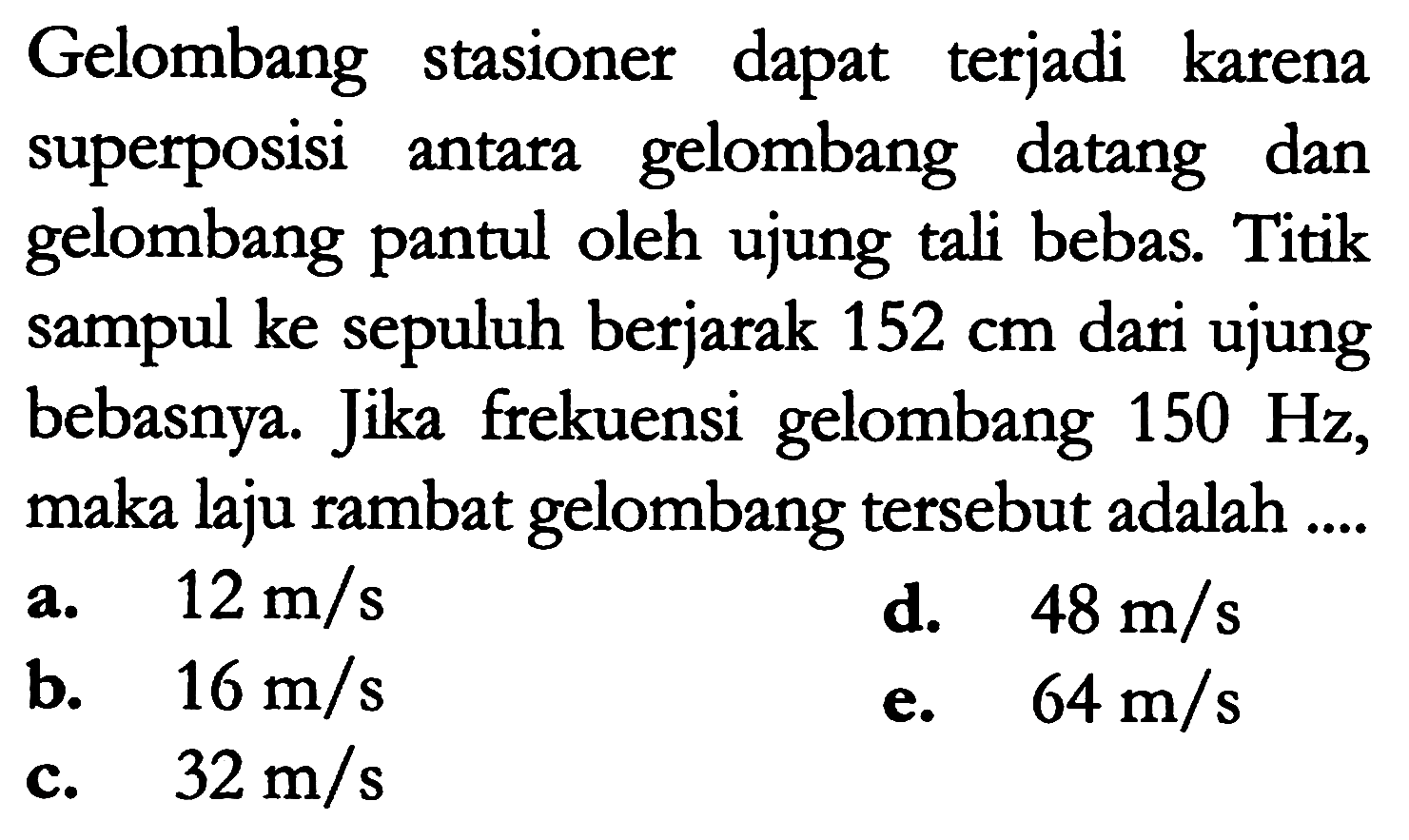 Gelombang stasioner dapat terjadi karena superposisi antara gelombang datang dan gelombang pantul oleh ujung tali bebas. Titik sampul ke sepuluh berjarak  152 cm  dari ujung bebasnya. Jika frekuensi gelombang  150 Hz , maka laju rambat gelombang tersebut adalah....
a.  12 m / s 
d.   48 m / s 
b.  16 m / s 
e.   64 m / s 
c.   32 m / s 