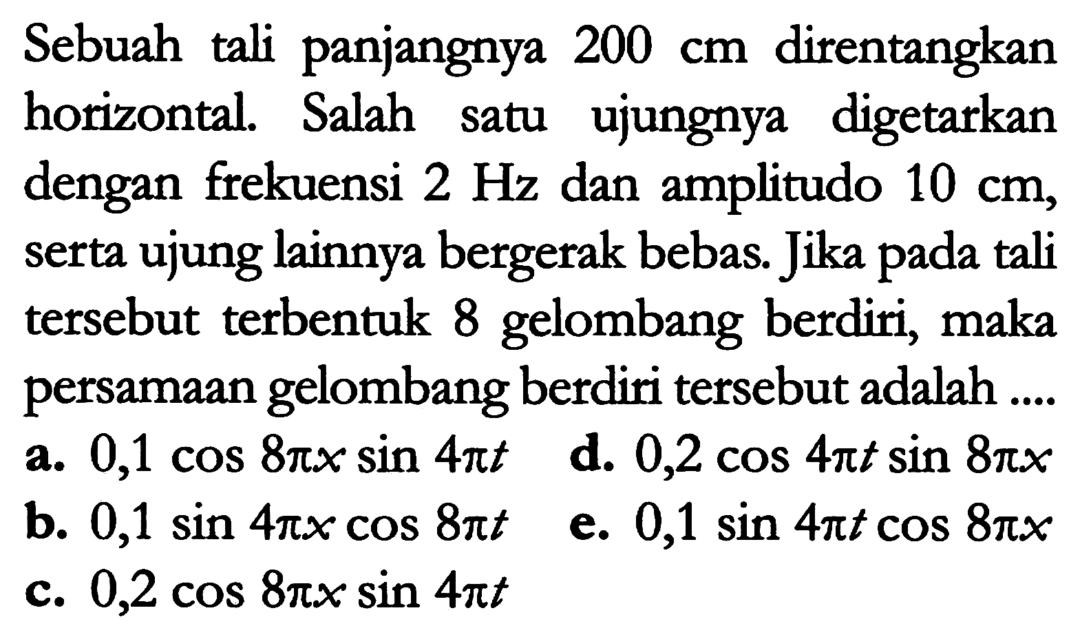 Sebuah tali panjangnya  200 cm  direntangkan horizontal. Salah satu ujungnya digetarkan dengan frekuensi  2 Hz  dan amplitudo  10 cm , serta ujung lainnya bergerak bebas. Jika pada tali tersebut terbentuk 8 gelombang berdiri, maka persamaan gelombang berdiri tersebut adalah ....
a.  0,1 cos 8 pi x sin 4 pi t   d.  0,2 cos 4 pi t sin 8 pi x 
b.  0,1 sin 4 pi x cos 8 pi t   e.  0,1 sin 4 pi t cos 8 pi x 
c.  0,2 cos 8 pi x sin 4 pi t 