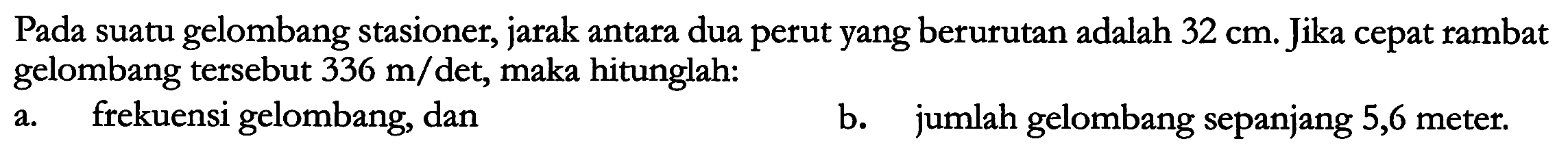 Pada suatu gelombang stasioner, jarak antara dua perut yang berurutan adalah  32 cm .  Jika cepat rambat gelombang tersebut  336 m / \mathrm{det} , maka hitunglah:
a. frekuensi gelombang, dan
b. jumlah gelombang sepanjang 5,6 meter.