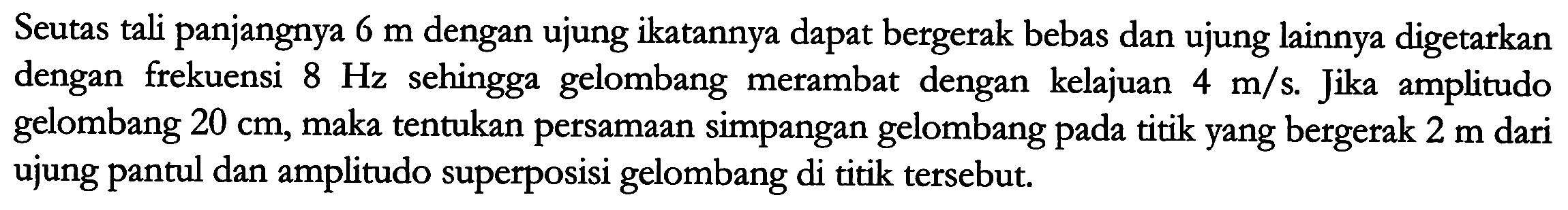 Seutas tali panjangnya  6 m  dengan ujung ikatannya dapat bergerak bebas dan ujung lainnya digetarkan dengan frekuensi  8 Hz  sehingga gelombang merambat dengan kelajuan  4 m / s . Jika amplitudo gelombang  20 cm , maka tentukan persamaan simpangan gelombang pada titik yang bergerak  2 m  dari ujung pantul dan amplitudo superposisi gelombang di titik tersebut.