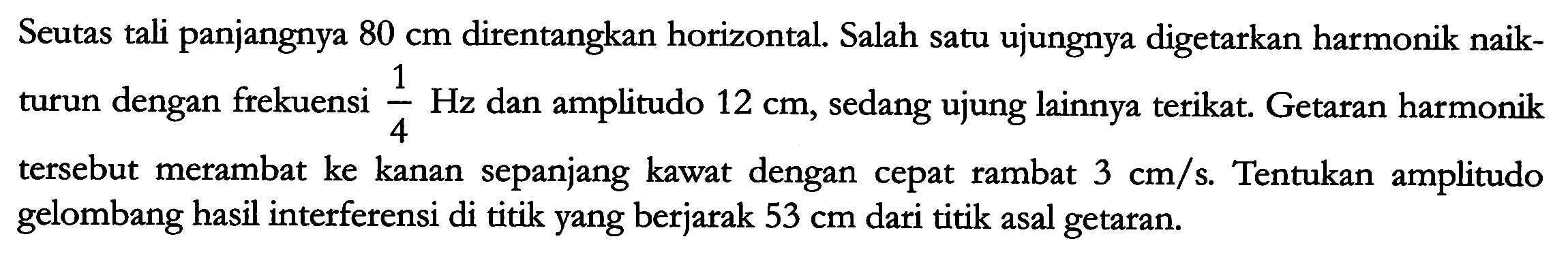 Seutas tali panjangnya  80 cm  direntangkan horizontal. Salah satu ujungnya digetarkan harmonik naikturun dengan frekuensi  {1}/{4} Hz  dan amplitudo  12 cm , sedang ujung lainnya terikat. Getaran harmonik tersebut merambat ke kanan sepanjang kawat dengan cepat rambat  3 cm / s . Tentukan amplitudo gelombang hasil interferensi di titik yang berjarak  53 cm  dari titik asal getaran.