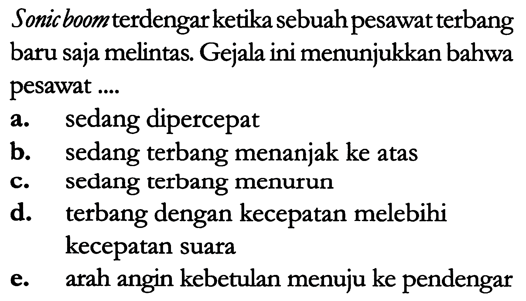 Sonic boom terdengarketika sebuah pesawat terbang baru saja melintas. Gejala ini menunjukkan bahwa pesawat ....
a. sedang dipercepat
b. sedang terbang menanjak ke atas
c. sedang terbang menurun
d. terbang dengan kecepatan melebihi kecepatan suara
e. arah angin kebetulan menuju ke pendengar