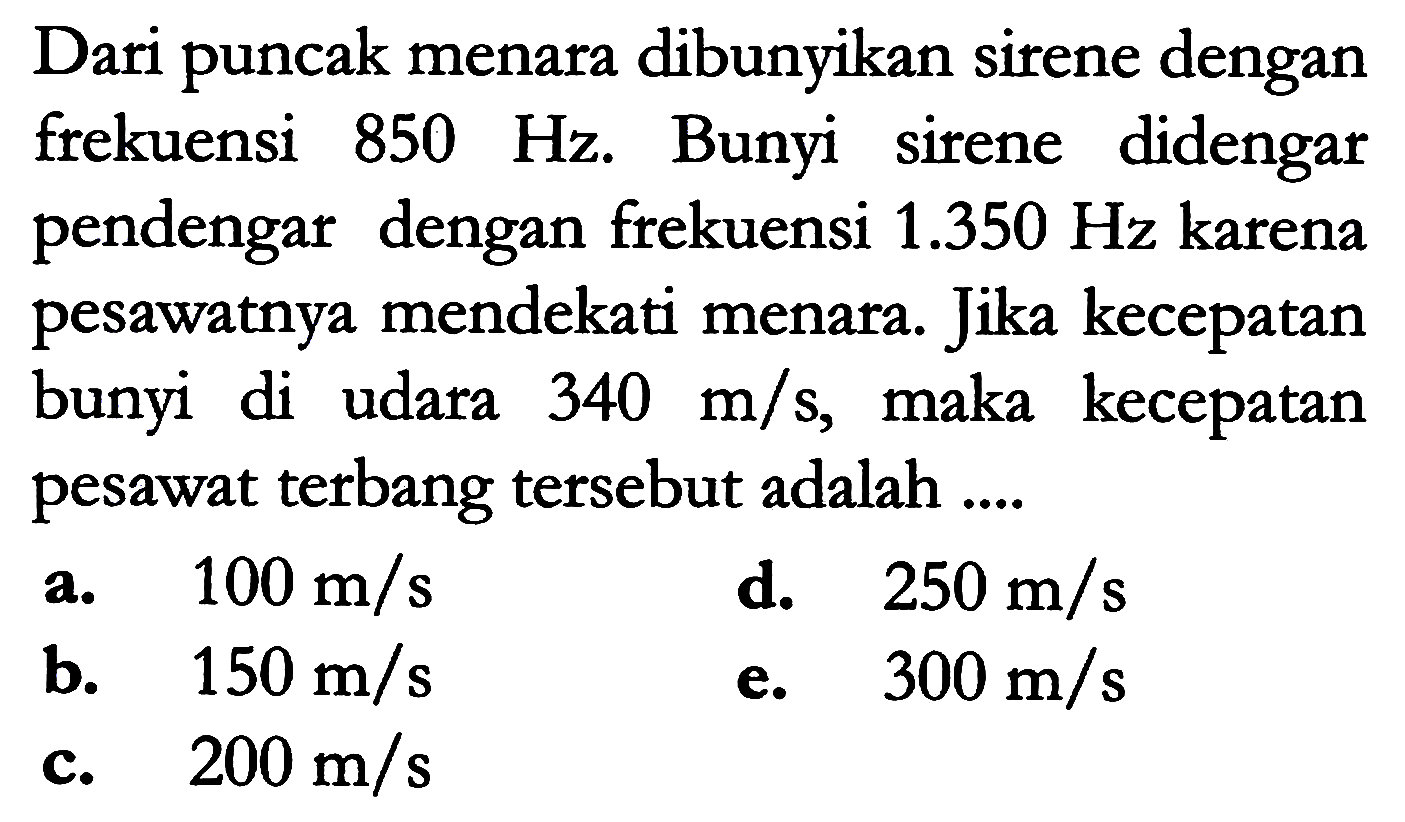 Dari puncak menara dibunyikan sirene dengan frekuensi  850 Hz . Bunyi sirene didengar pendengar dengan frekuensi  1.350 Hz  karena pesawatnya mendekati menara. Jika kecepatan bunyi di udara  340 m / s , maka kecepatan pesawat terbang tersebut adalah ....
a.  100 m / s   d.  250 m / s 
b.  150 m / s 
e.  300 m / s 
c.  200 m / s 