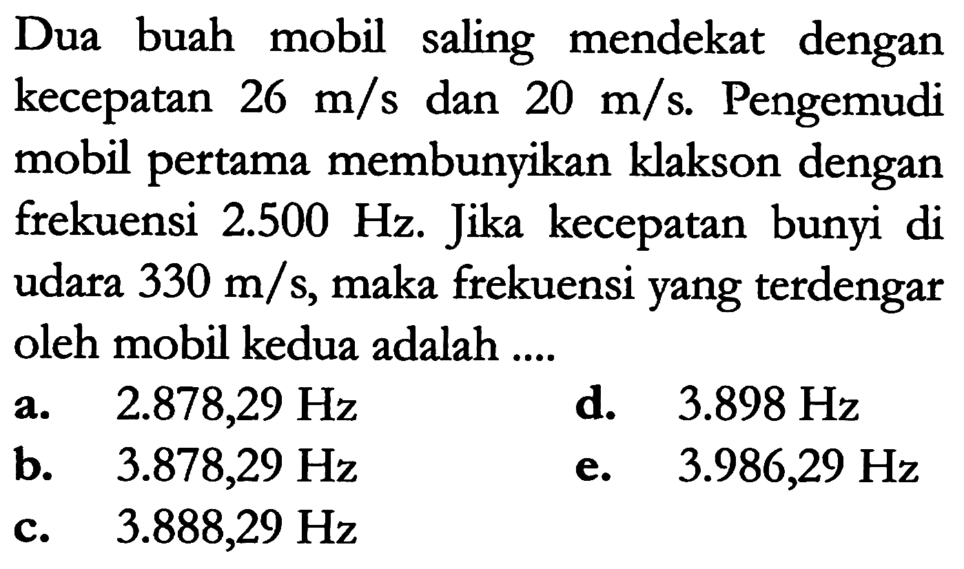 Dua buah mobil saling mendekat dengan kecepatan  26 m / s  dan  20 m / s . Pengemudi mobil pertama membunyikan klakson dengan frekuensi  2.500 Hz . Jika kecepatan bunyi di udara  330 m / s , maka frekuensi yang terdengar oleh mobil kedua adalah ....
a.  2.878,29 Hz 
d.  3.898 Hz 
b.   3.878,29 Hz 
e.  3.986,29 Hz 