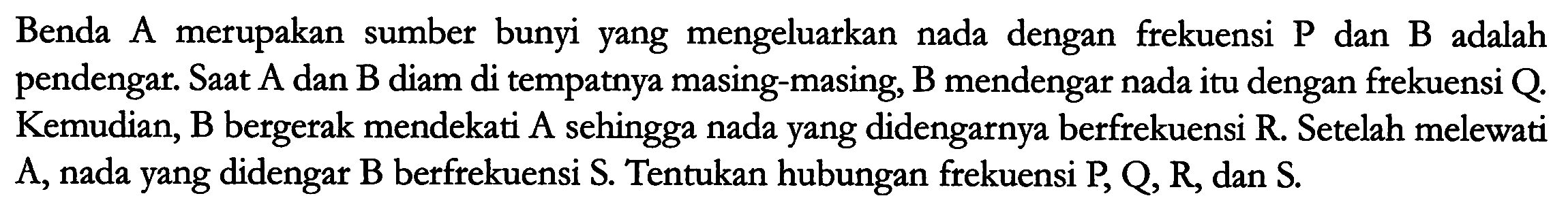 Benda A merupakan sumber bunyi yang mengeluarkan nada dengan frekuensi  P  dan B adalah pendengar. Saat  A  dan  B  diam di tempatnya masing-masing,  B  mendengar nada itu dengan frekuensi  Q . Kemudian, B bergerak mendekati A sehingga nada yang didengarnya berfrekuensi  R . Setelah melewati  A , nada yang didengar  B  berfrekuensi  S . Tentukan hubungan frekuensi  P, Q, R , dan  S .