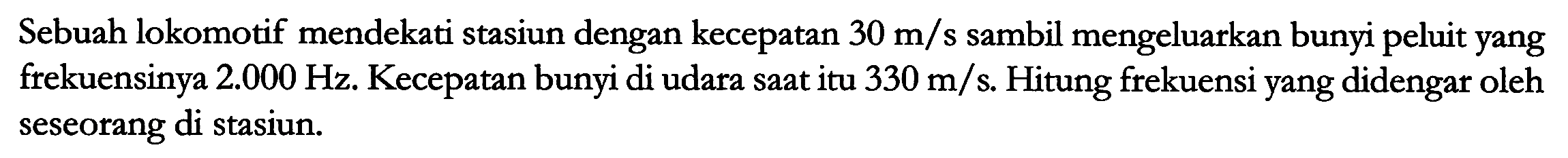 Sebuah lokomotif mendekati stasiun dengan kecepatan  30 m / s  sambil mengeluarkan bunyi peluit yang frekuensinya  2.000 Hz . Kecepatan bunyi di udara saat itu  330 m / s . Hitung frekuensi yang didengar oleh seseorang di stasiun.