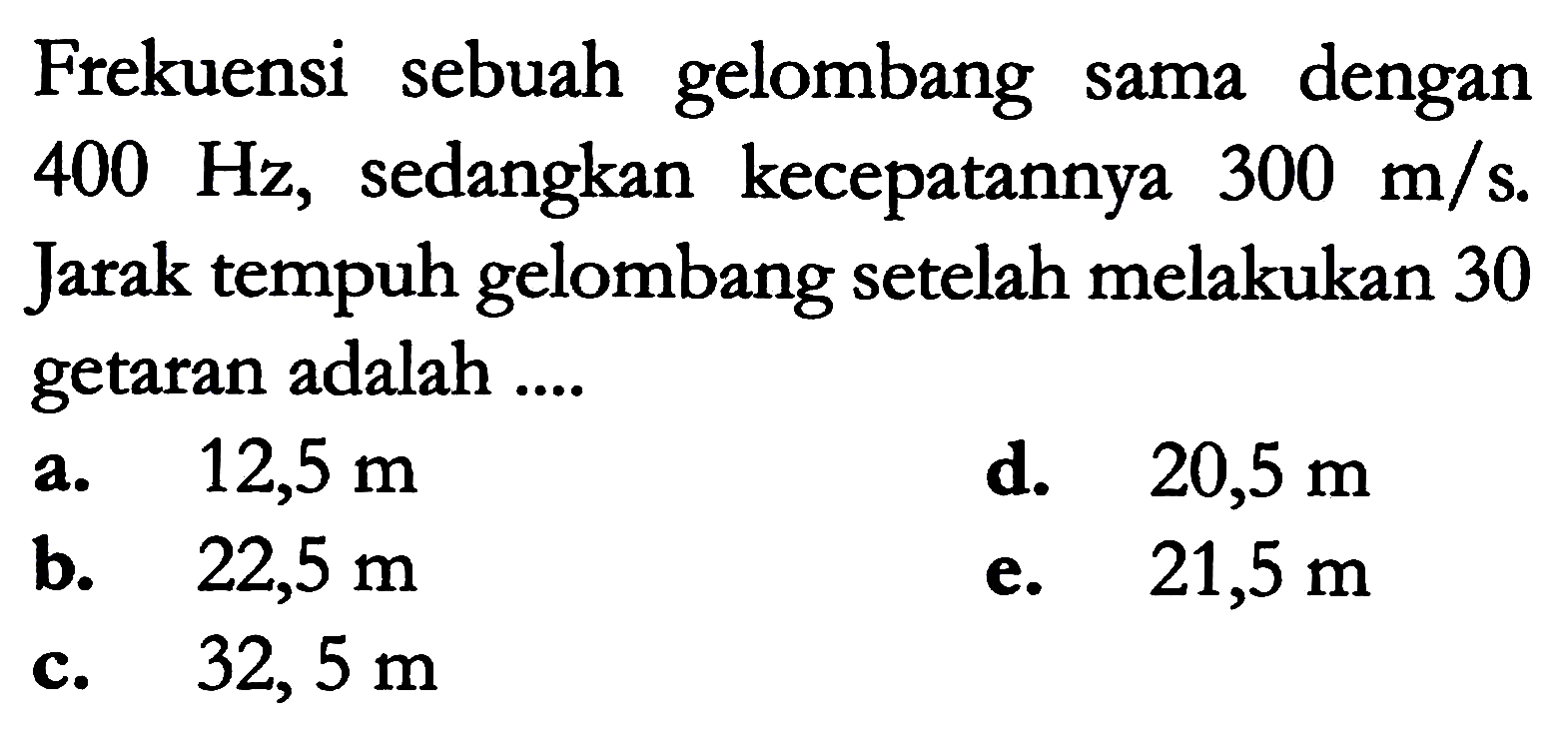 Frekuensi sebuah gelombang sama dengan  400 Hz , sedangkan kecepatannya  300 m / s . Jarak tempuh gelombang setelah melakukan 30 getaran adalah ....
a.  12,5 m 
d.  20,5 m 
b.  22,5 m 
e.  21,5 m 
c.   32,5 m 