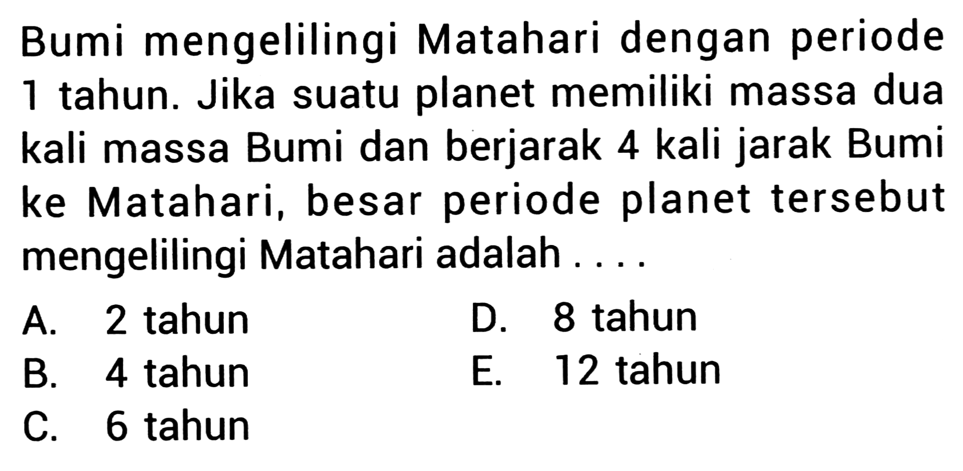 Bumi mengelilingi Matahari dengan periode 1 tahun. Jika suatu planet memiliki massa dua kali massa Bumi dan berjarak 4 kali jarak Bumi ke Matahari, besar periode planet tersebut mengelilingi Matahari adalah ...
A. 2 tahun
D. 8 tahun
B. 4 tahun
E. 12 tahun
C. 6 tahun