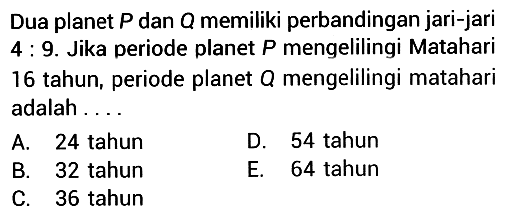 Dua planet  P  dan  Q  memiliki perbandingan jari-jari 4: 9. Jika periode planet  P  mengelilingi Matahari 16 tahun, periode planet  Q  mengelilingi matahari adalah ....
A. 24 tahun
D. 54 tahun
B. 32 tahun
E. 64 tahun
C. 36 tahun