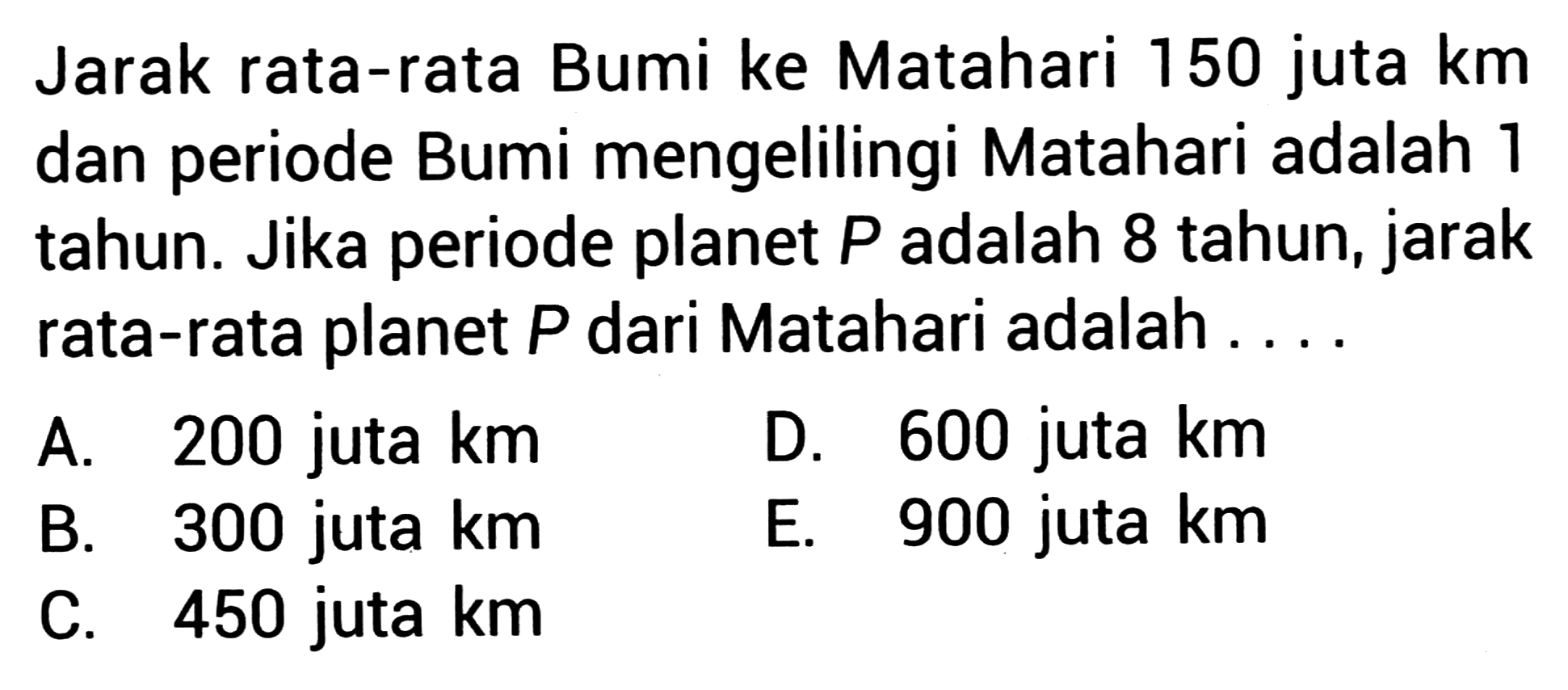 Jarak rata-rata Bumi ke Matahari 150 juta km dan periode Bumi mengelilingi Matahari adalah 1 tahun. Jika periode planet  P  adalah 8 tahun, jarak rata-rata planet  P  dari Matahari adalah ....
A. 200 juta km
D. 600 juta km
B. 300 juta km
E. 900 juta km
C. 450 juta km