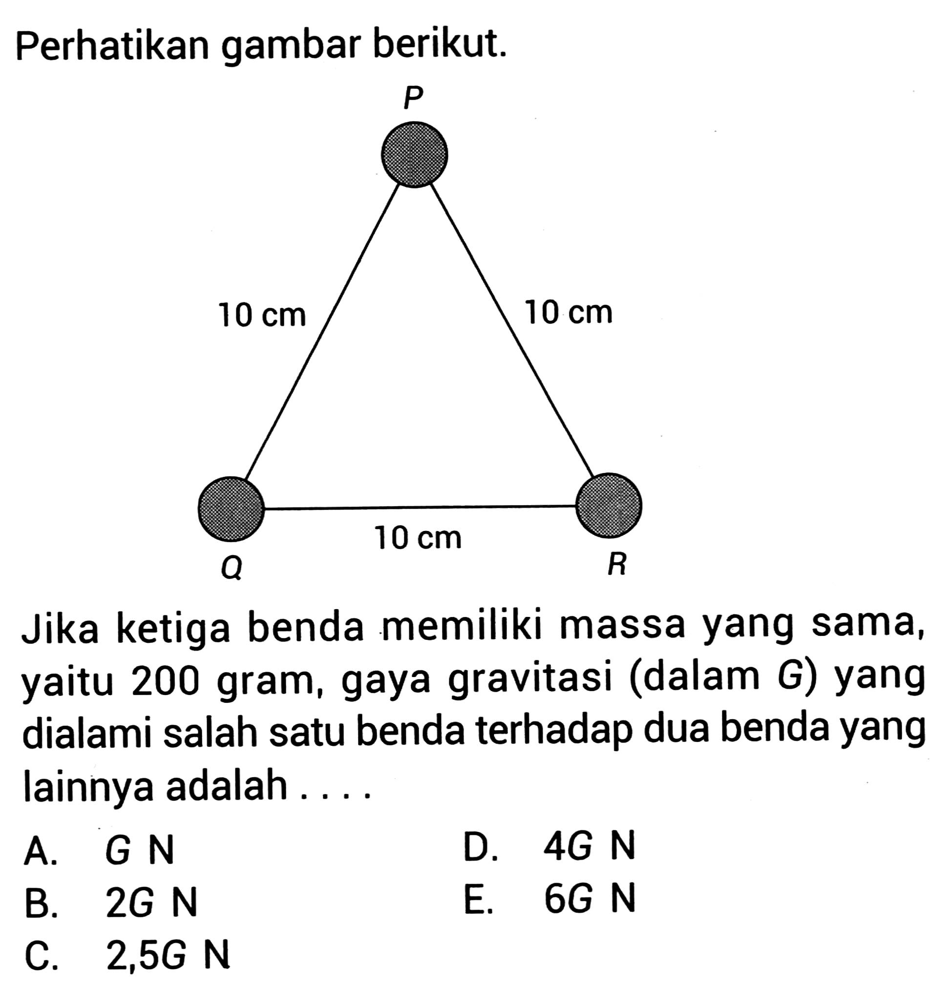 Perhatikan gambar berikut.
Jika ketiga benda memiliki massa yang sama, yaitu 200 gram, gaya gravitasi (dalam G) yang dialami salah satu benda terhadap dua benda yang lainnya adalah ....
A.  G N 
D.  4 G N 
B.  2 G N 
E.  6 G N 
C.  2,5 GN 