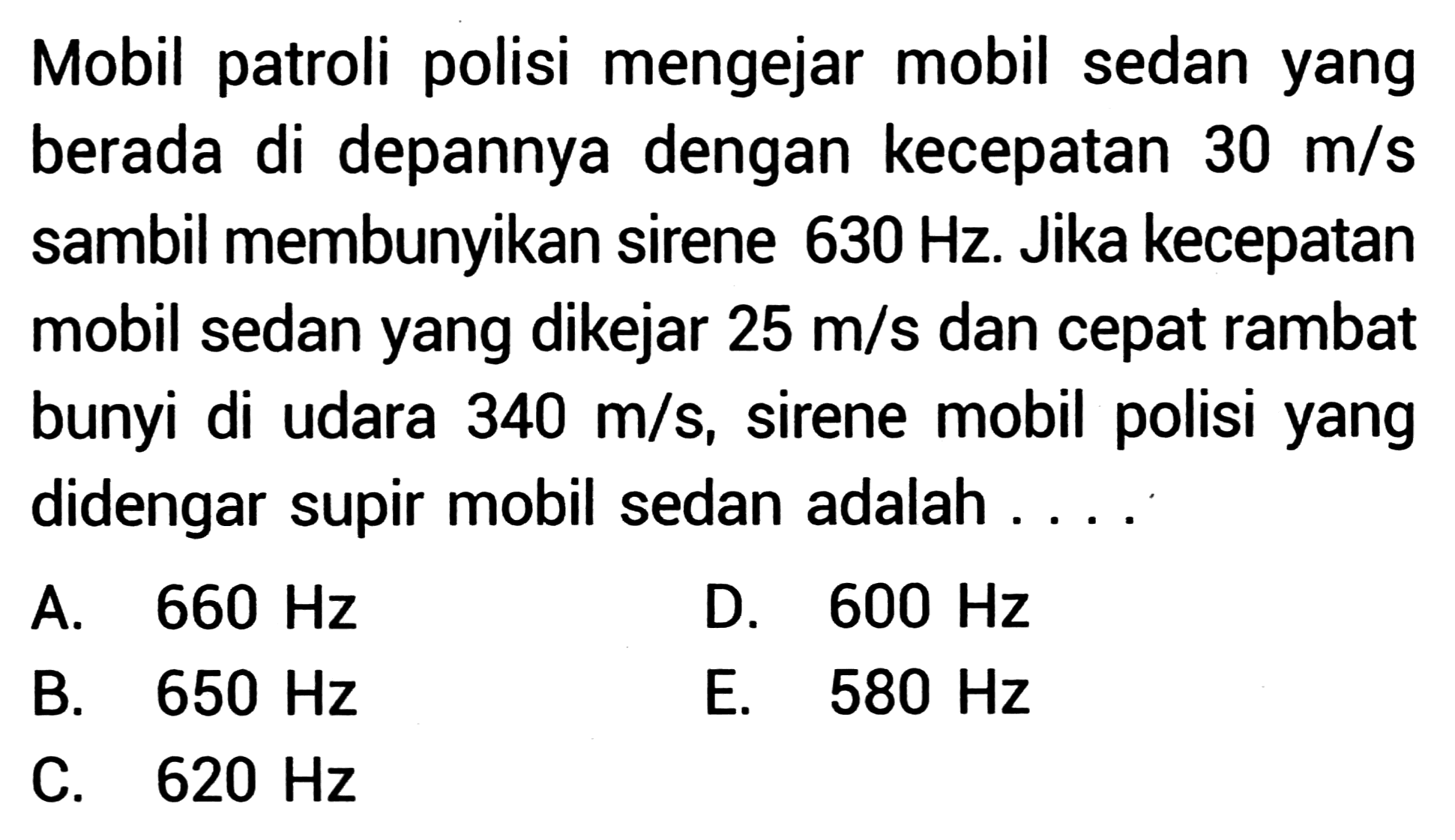 Mobil patroli polisi mengejar mobil sedan yang berada di depannya dengan kecepatan  30 m / s  sambil membunyikan sirene  630 Hz . Jika kecepatan mobil sedan yang dikejar  25 m / s  dan cepat rambat bunyi di udara  340 m / s , sirene mobil polisi yang didengar supir mobil sedan adalah ....
A.  660 Hz 
D.  600 Hz 
B.  650 Hz 
E.  580 Hz 
C.  620 Hz 