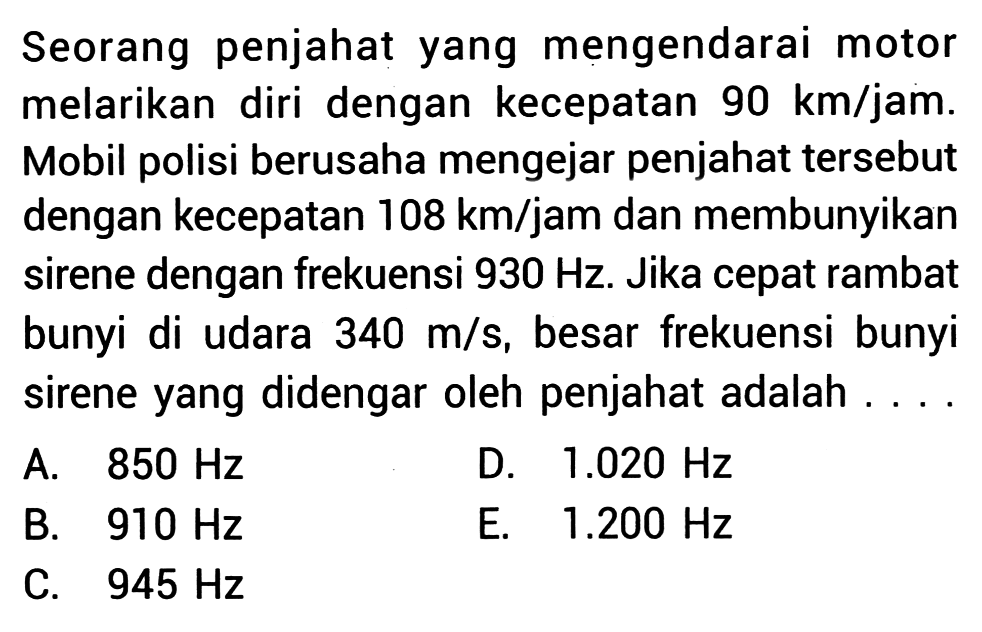 Seorang penjahat yang mengendarai motor melarikan diri dengan kecepatan  90 km / jam . Mobil polisi berusaha mengejar penjahat tersebut dengan kecepatan  108 km / jam  dan membunyikan sirene dengan frekuensi  930 Hz . Jika cepat rambat bunyi di udara  340 m / s , besar frekuensi bunyi sirene yang didengar oleh penjahat adalah ....
A.  850 Hz 
D.  1.020 Hz 
B.  910 Hz 
E.  1.200 Hz 
C.  945 Hz 