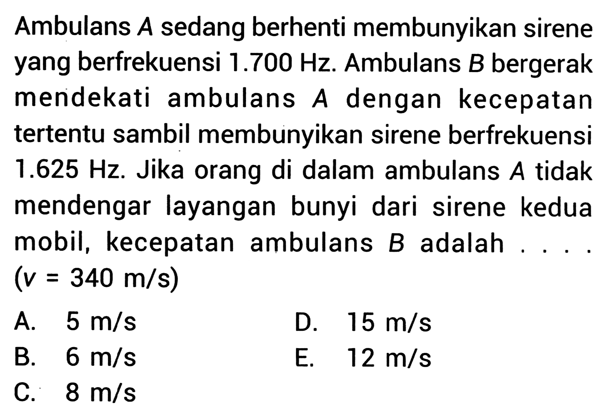 Ambulans  A  sedang berhenti membunyikan sirene yang berfrekuensi  1.700 Hz . Ambulans  B  bergerak mendekati ambulans  A  dengan kecepatan tertentu sambil membunyikan sirene berfrekuensi  1.625 Hz . Jika orang di dalam ambulans  A  tidak mendengar layangan bunyi dari sirene kedua mobil, kecepatan ambulans  B  adalah....  (v=340 m / s) 
A.  5 m / s 
D.  15 m / s 
B.  6 m / s 
E.  12 m / s 
C.  8 m / s 