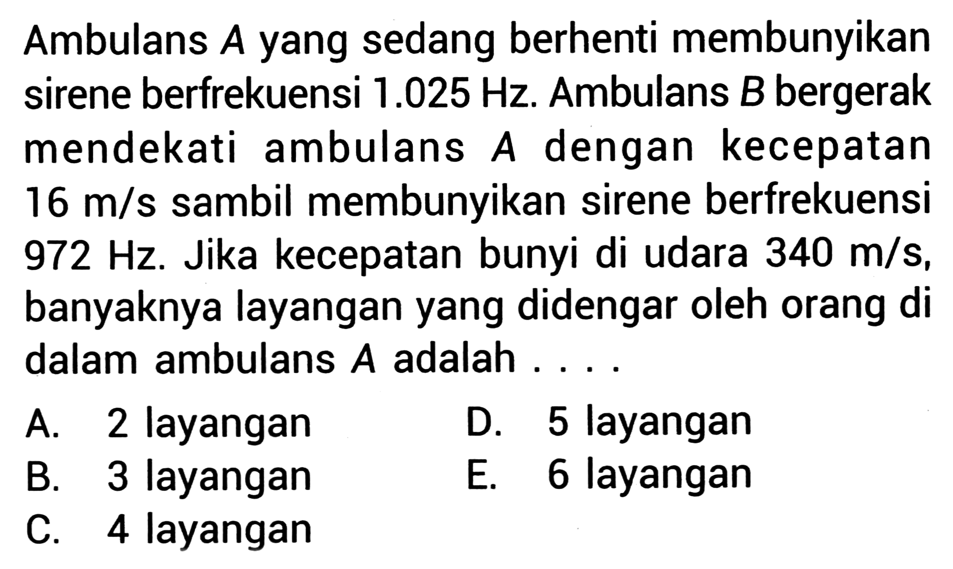 Ambulans  A  yang sedang berhenti membunyikan sirene berfrekuensi  1.025 Hz . Ambulans  B  bergerak mendekati ambulans  A  dengan kecepatan  16 m / s  sambil membunyikan sirene berfrekuensi  972 Hz . Jika kecepatan bunyi di udara  340 m / s , banyaknya layangan yang didengar oleh orang di dalam ambulans  A  adalah ...
A. 2 layangan
D. 5 layangan
B. 3 layangan
E. 6 layangan
C. 4 layangan